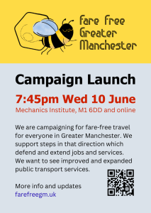 Fare Free Greater Manchester campaign launch 7:45pm Wed 10 June Mechanics Institute, M1 6DD and online We are campaigning for fare-free travel for everyone in Greater Manchester. We support steps in that direction which protect jobs and services. We want to see improved and expanded public transport services. More info and update https://farefreegm.uk